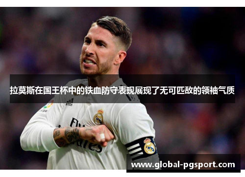 拉莫斯在国王杯中的铁血防守表现展现了无可匹敌的领袖气质 拉莫斯在国王杯中的铁血防守表现展现了无可匹敌的领袖气质