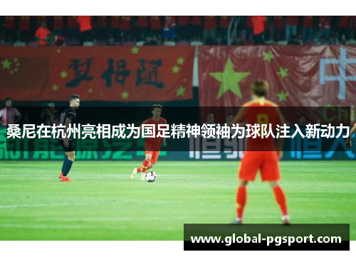 桑尼在杭州亮相成为国足精神领袖为球队注入新动力 桑尼在杭州亮相成为国足精神领袖为球队注入新动力